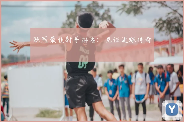 欧冠最佳射手排名：见证进球传奇