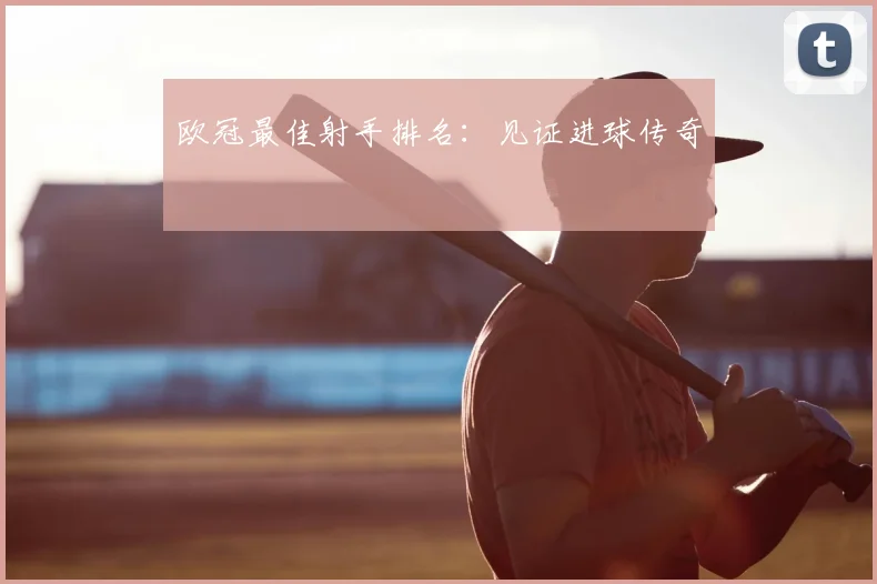欧冠最佳射手排名:见证进球传奇