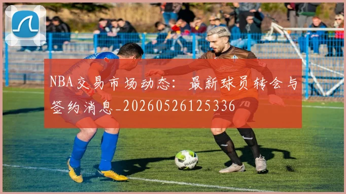 NBA交易市场动态：最新球员转会与签约消息_20260526125336