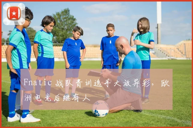 Fnatic 战队青训选手大放异彩，欧洲电竞后继有人