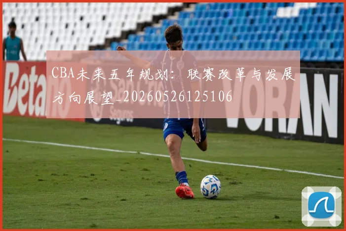CBA未来五年规划：联赛改革与发展方向展望_20260526125106