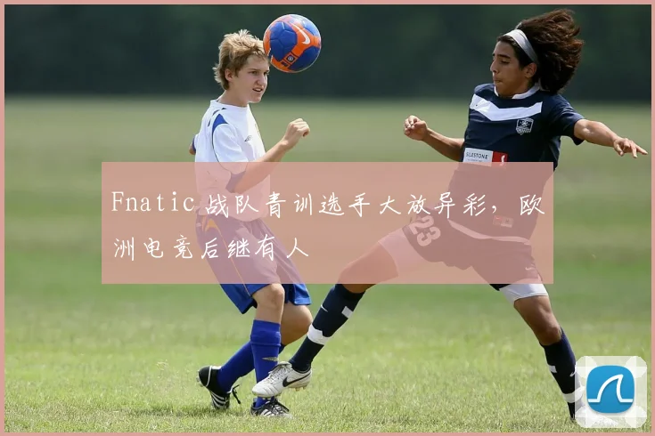 Fnatic 战队青训选手大放异彩，欧洲电竞后继有人