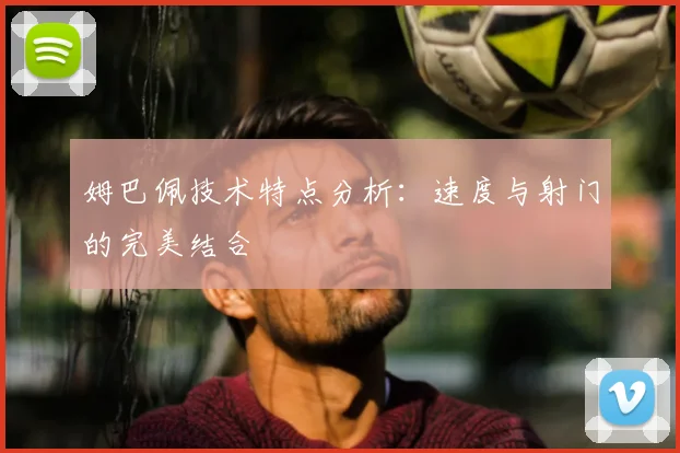 姆巴佩技术特点分析：速度与射门的完美结合