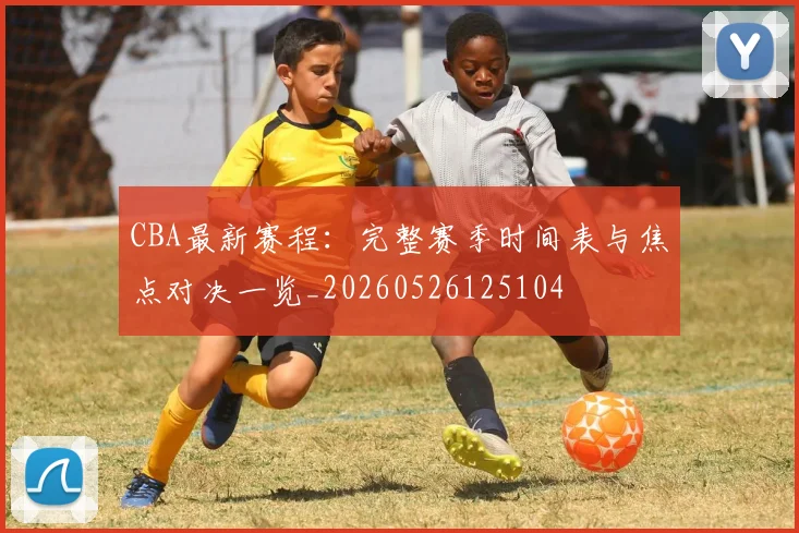 CBA最新赛程：完整赛季时间表与焦点对决一览_20260526125104