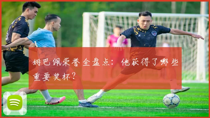 姆巴佩荣誉全盘点:他获得了哪些重要奖杯?