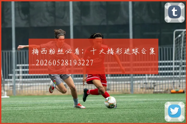 梅西粉丝必看：十大精彩进球合集_20260528193227