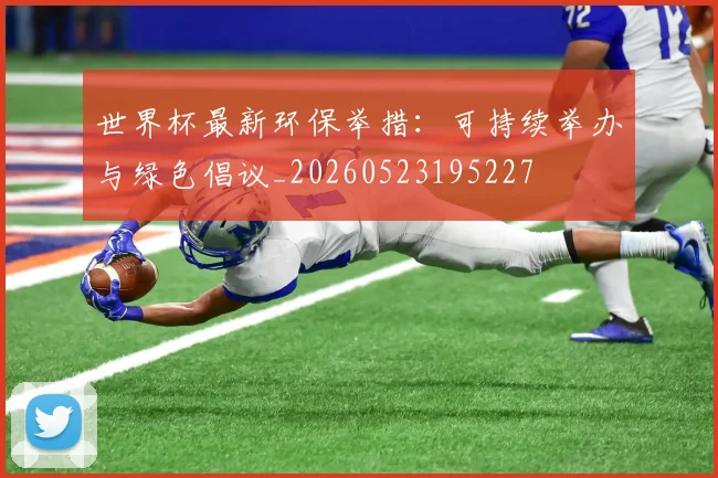 世界杯最新环保举措:可持续举办与绿色倡议_20260523195227