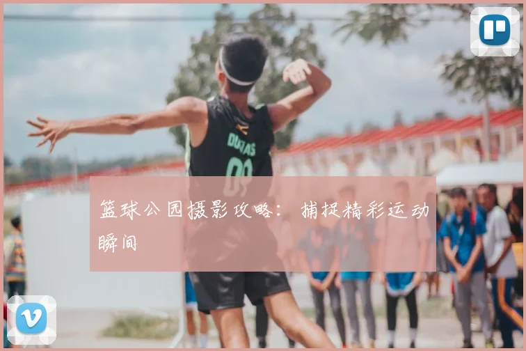 篮球公园摄影攻略:捕捉精彩运动瞬间