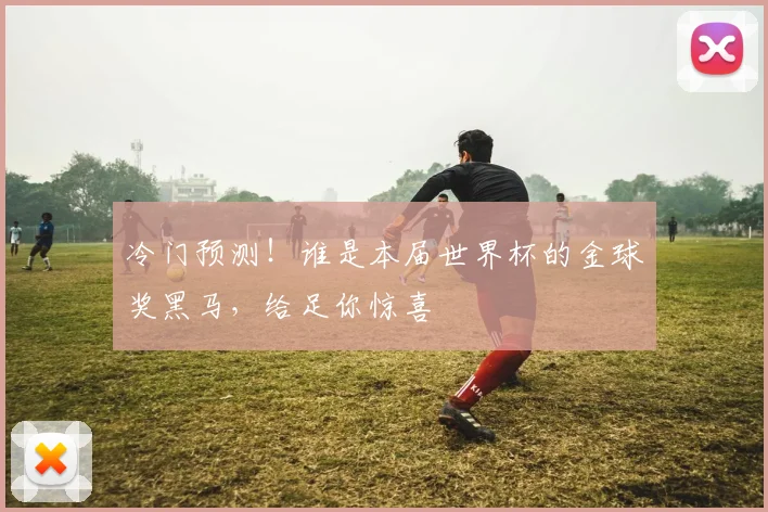 冷门预测！谁是本届世界杯的金球奖黑马，给足你惊喜