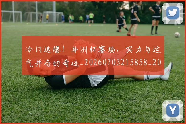 冷门迭爆！非洲杯赛场，实力与运气并存的奇迹_20260703215858_20260718005839