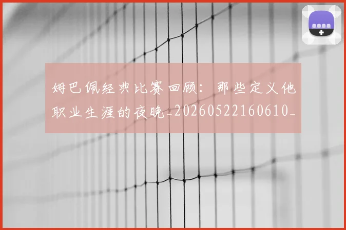 姆巴佩经典比赛回顾：那些定义他职业生涯的夜晚_20260522160610_20260703232018_20260720190315