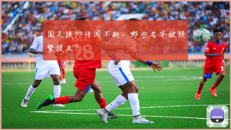 国足换帅传闻不断，哪些名字被频繁提及？