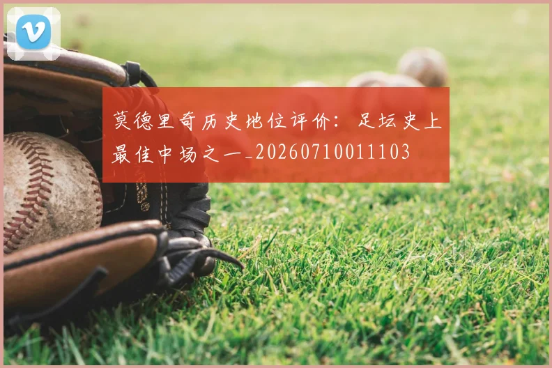 莫德里奇历史地位评价:足坛史上最佳中场之一_20260710011103
