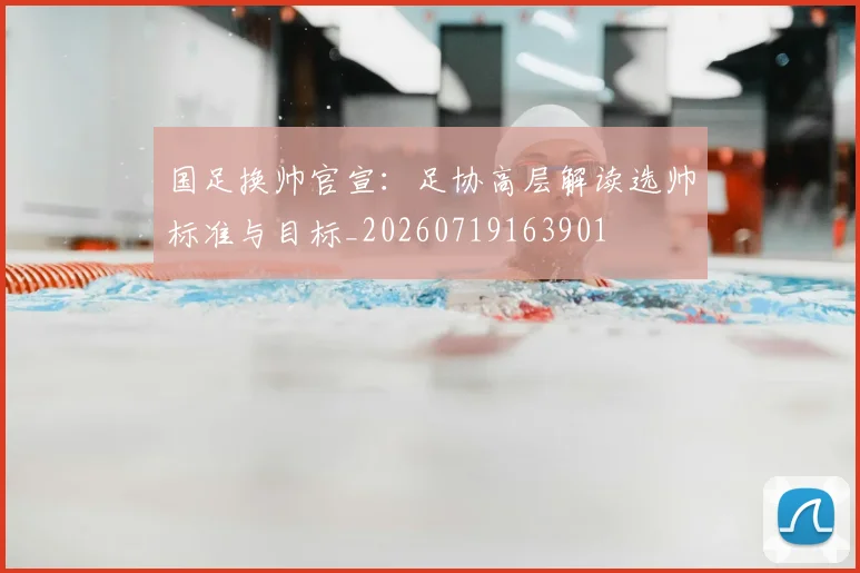 国足换帅官宣:足协高层解读选帅标准与目标_20260719163901