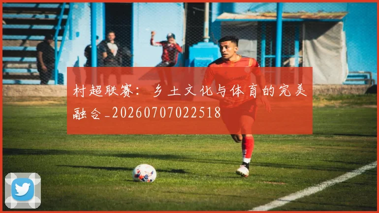 村超联赛：乡土文化与体育的完美融合_20260707022518