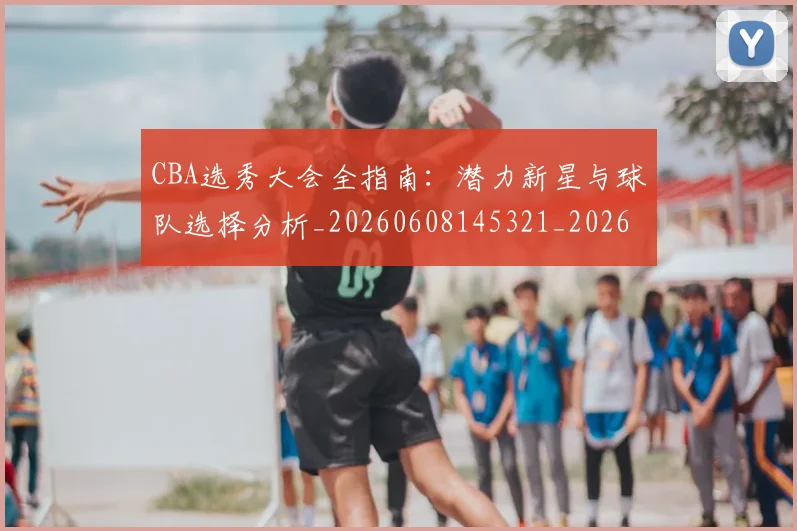 CBA选秀大会全指南：潜力新星与球队选择分析_20260608145321_20260701212121_20260712050503
