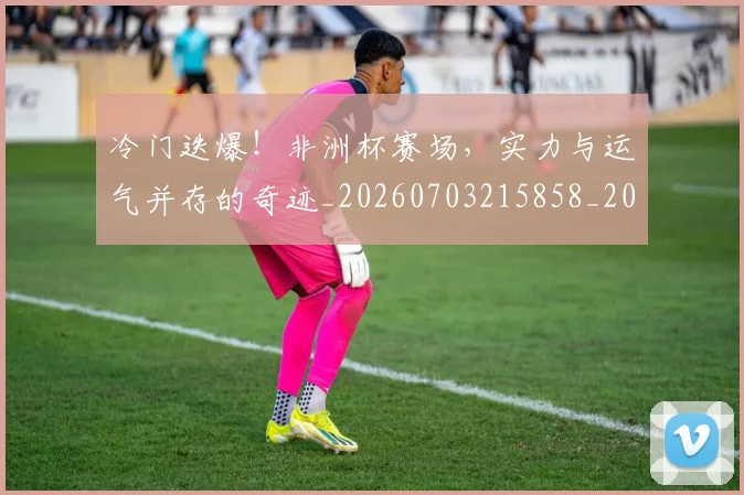 冷门迭爆!非洲杯赛场,实力与运气并存的奇迹_20260703215858_20260718005839
