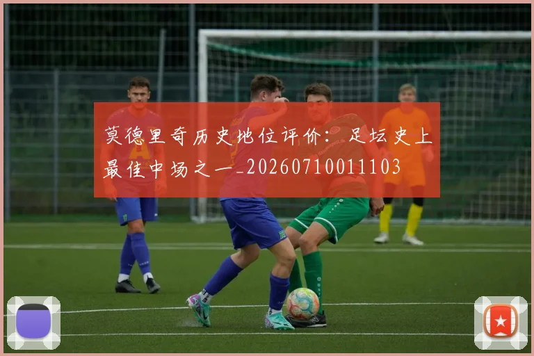 莫德里奇历史地位评价:足坛史上最佳中场之一_20260710011103