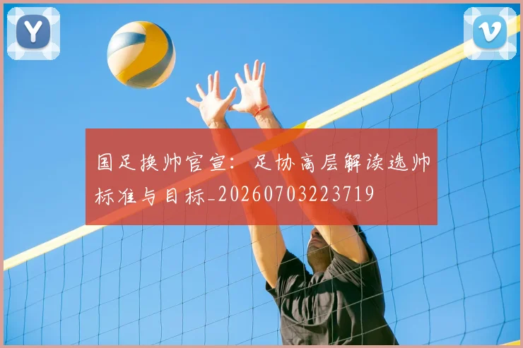 国足换帅官宣：足协高层解读选帅标准与目标_20260703223719