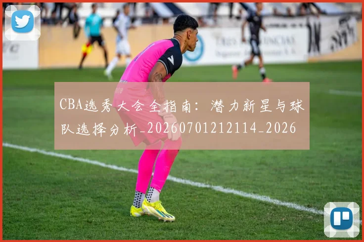 CBA选秀大会全指南：潜力新星与球队选择分析_20260701212114_20260712050504