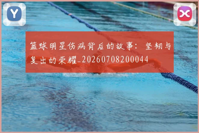 篮球明星伤病背后的故事:坚韧与复出的荣耀_20260708200044