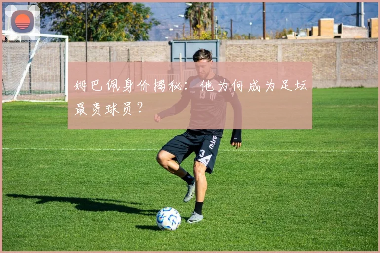 姆巴佩身价揭秘：他为何成为足坛最贵球员？