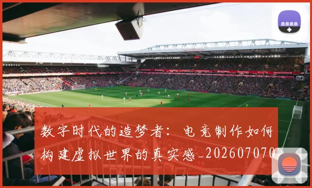 数字时代的造梦者:电竞制作如何构建虚拟世界的真实感_20260707020331