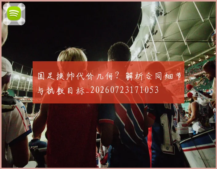 国足换帅代价几何？解析合同细节与执教目标_20260723171053