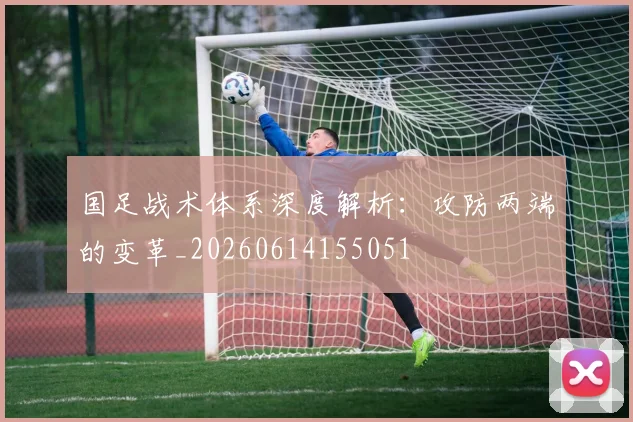 国足战术体系深度解析:攻防两端的变革_20260614155051