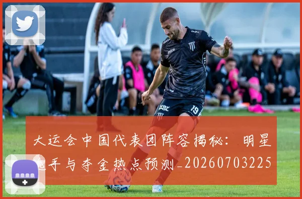 大运会中国代表团阵容揭秘：明星选手与夺金热点预测_20260703225520_20260719171516