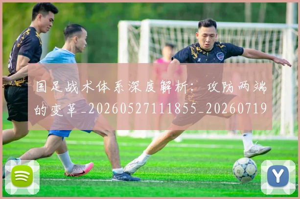国足战术体系深度解析:攻防两端的变革_20260527111855_20260719163320
