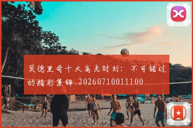 莫德里奇十大高光时刻:不可错过的精彩集锦_20260710011100