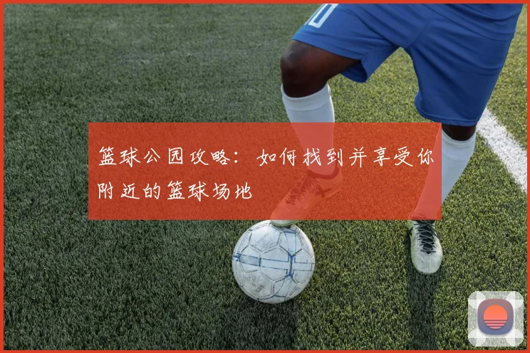 篮球公园攻略:如何找到并享受你附近的篮球场地