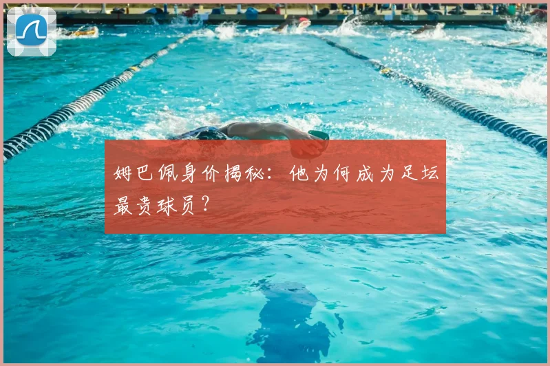 姆巴佩身价揭秘：他为何成为足坛最贵球员？