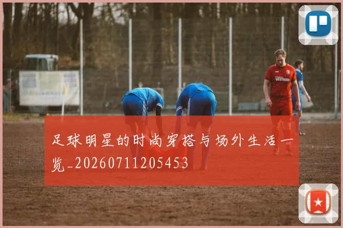 足球明星的时尚穿搭与场外生活一览_20260711205453