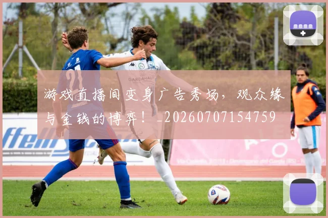 游戏直播间变身广告秀场,观众缘与金钱的博弈!_20260707154759