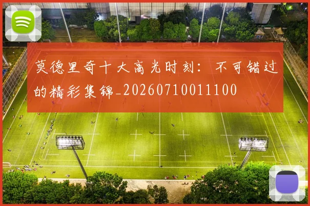 莫德里奇十大高光时刻:不可错过的精彩集锦_20260710011100