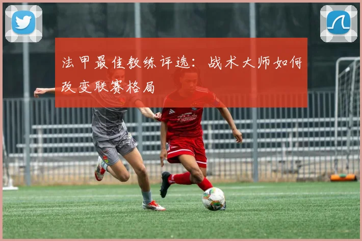 法甲最佳教练评选:战术大师如何改变联赛格局