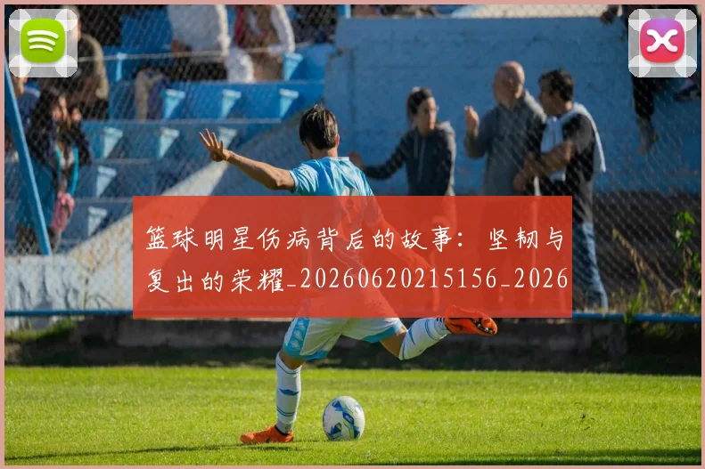 篮球明星伤病背后的故事：坚韧与复出的荣耀_20260620215156_20260708200046