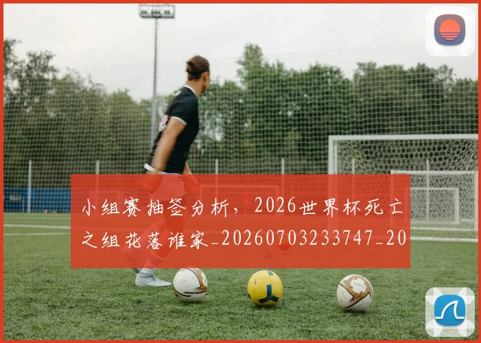 小组赛抽签分析，2026世界杯死亡之组花落谁家_20260703233747_20260723171317