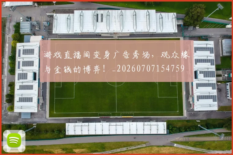 游戏直播间变身广告秀场,观众缘与金钱的博弈!_20260707154759